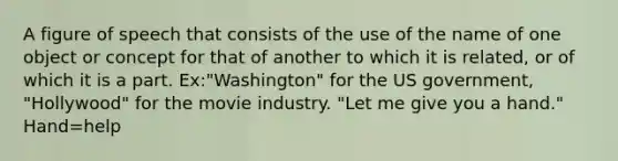 A figure of speech that consists of the use of the name of one object or concept for that of another to which it is related, or of which it is a part. Ex:"Washington" for the US government, "Hollywood" for the movie industry. "Let me give you a hand." Hand=help