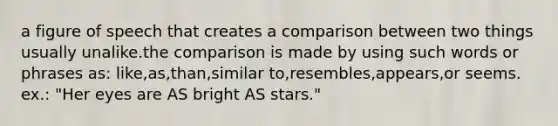 a figure of speech that creates a comparison between two things usually unalike.the comparison is made by using such words or phrases as: like,as,than,similar to,resembles,appears,or seems. ex.: "Her eyes are AS bright AS stars."