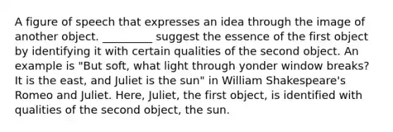 A figure of speech that expresses an idea through the image of another object. _________ suggest the essence of the first object by identifying it with certain qualities of the second object. An example is "But soft, what light through yonder window breaks? It is the east, and Juliet is the sun" in William Shakespeare's Romeo and Juliet. Here, Juliet, the first object, is identified with qualities of the second object, the sun.