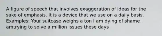 A figure of speech that involves exaggeration of ideas for the sake of emphasis. It is a device that we use on a daily basis. Examples: Your suitcase weighs a ton I am dying of shame I amtrying to solve a million issues these days