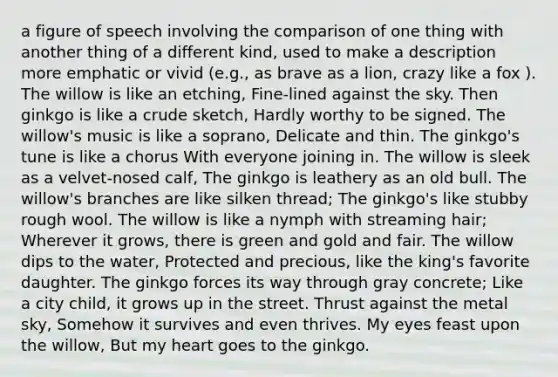 a figure of speech involving the comparison of one thing with another thing of a different kind, used to make a description more emphatic or vivid (e.g., as brave as a lion, crazy like a fox ). The willow is like an etching, Fine-lined against the sky. Then ginkgo is like a crude sketch, Hardly worthy to be signed. The willow's music is like a soprano, Delicate and thin. The ginkgo's tune is like a chorus With everyone joining in. The willow is sleek as a velvet-nosed calf, The ginkgo is leathery as an old bull. The willow's branches are like silken thread; The ginkgo's like stubby rough wool. The willow is like a nymph with streaming hair; Wherever it grows, there is green and gold and fair. The willow dips to the water, Protected and precious, like the king's favorite daughter. The ginkgo forces its way through gray concrete; Like a city child, it grows up in the street. Thrust against the metal sky, Somehow it survives and even thrives. My eyes feast upon the willow, But my heart goes to the ginkgo.