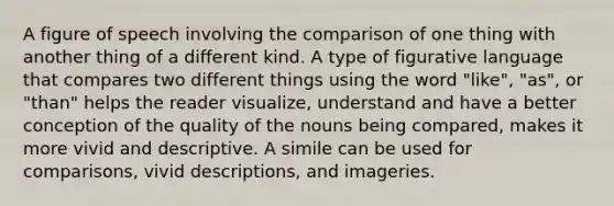 A figure of speech involving the comparison of one thing with another thing of a different kind. A type of figurative language that compares two different things using the word "like", "as", or "than" helps the reader visualize, understand and have a better conception of the quality of the nouns being compared, makes it more vivid and descriptive. A simile can be used for comparisons, vivid descriptions, and imageries.