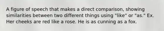 A figure of speech that makes a direct comparison, showing similarities between two different things using "like" or "as." Ex. Her cheeks are red like a rose. He is as cunning as a fox.