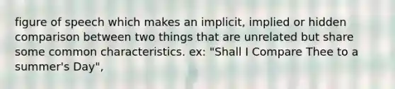 figure of speech which makes an implicit, implied or hidden comparison between two things that are unrelated but share some common characteristics. ex: "Shall I Compare Thee to a summer's Day",