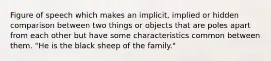 Figure of speech which makes an implicit, implied or hidden comparison between two things or objects that are poles apart from each other but have some characteristics common between them. "He is the black sheep of the family."