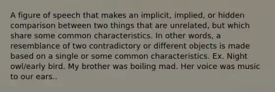 A figure of speech that makes an implicit, implied, or hidden comparison between two things that are unrelated, but which share some common characteristics. In other words, a resemblance of two contradictory or different objects is made based on a single or some common characteristics. Ex. Night owl/early bird. My brother was boiling mad. Her voice was music to our ears..