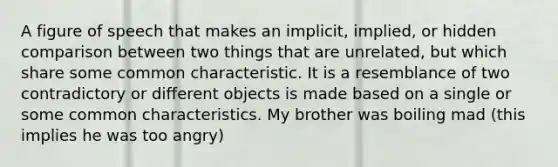 A figure of speech that makes an implicit, implied, or hidden comparison between two things that are unrelated, but which share some common characteristic. It is a resemblance of two contradictory or different objects is made based on a single or some common characteristics. My brother was boiling mad (this implies he was too angry)