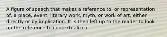 A figure of speech that makes a reference to, or representation of, a place, event, literary work, myth, or work of art, either directly or by implication. It is then left up to the reader to look up the reference to contextualize it.