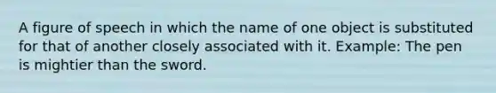 A figure of speech in which the name of one object is substituted for that of another closely associated with it. Example: The pen is mightier than the sword.