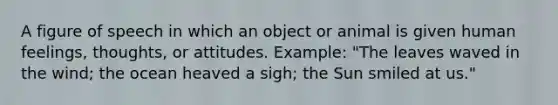 A figure of speech in which an object or animal is given human feelings, thoughts, or attitudes. Example: "The leaves waved in the wind; the ocean heaved a sigh; the Sun smiled at us."