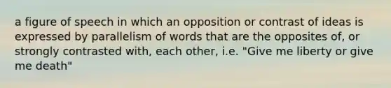 a figure of speech in which an opposition or contrast of ideas is expressed by parallelism of words that are the opposites of, or strongly contrasted with, each other, i.e. "Give me liberty or give me death"