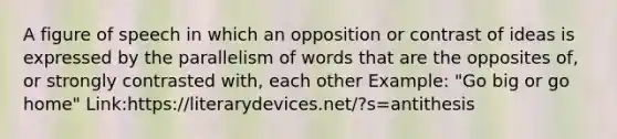 A figure of speech in which an opposition or contrast of ideas is expressed by the parallelism of words that are the opposites of, or strongly contrasted with, each other Example: "Go big or go home" Link:https://literarydevices.net/?s=antithesis