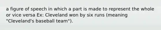 a figure of speech in which a part is made to represent the whole or vice versa Ex: Cleveland won by six runs (meaning "Cleveland's baseball team").