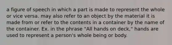 a figure of speech in which a part is made to represent the whole or vice versa. may also refer to an object by the material it is made from or refer to the contents in a container by the name of the container. Ex. in the phrase "All hands on deck," hands are used to represent a person's whole being or body.