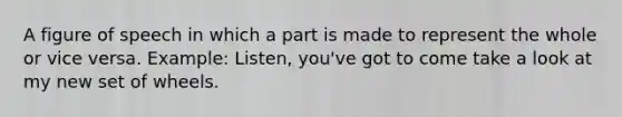 A figure of speech in which a part is made to represent the whole or vice versa. Example: Listen, you've got to come take a look at my new set of wheels.