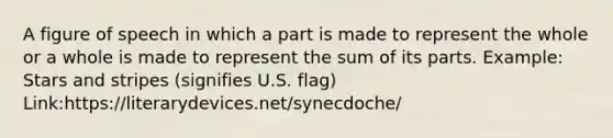 A figure of speech in which a part is made to represent the whole or a whole is made to represent the sum of its parts. Example: Stars and stripes (signifies U.S. flag) Link:https://literarydevices.net/synecdoche/