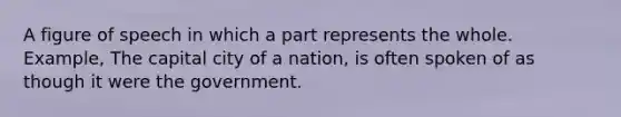 A figure of speech in which a part represents the whole. Example, The capital city of a nation, is often spoken of as though it were the government.