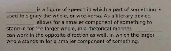 ____________ is a figure of speech in which a part of something is used to signify the whole, or vice-versa. As a literary device, ____________ allows for a smaller component of something to stand in for the larger whole, in a rhetorical manner. ____________ can work in the opposite direction as well, in which the larger whole stands in for a smaller component of something.