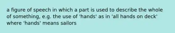 a figure of speech in which a part is used to describe the whole of something, e.g. the use of 'hands' as in 'all hands on deck' where 'hands' means sailors