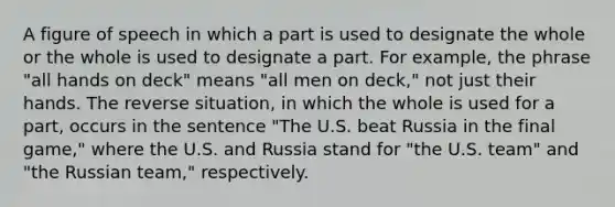 A figure of speech in which a part is used to designate the whole or the whole is used to designate a part. For example, the phrase "all hands on deck" means "all men on deck," not just their hands. The reverse situation, in which the whole is used for a part, occurs in the sentence "The U.S. beat Russia in the final game," where the U.S. and Russia stand for "the U.S. team" and "the Russian team," respectively.