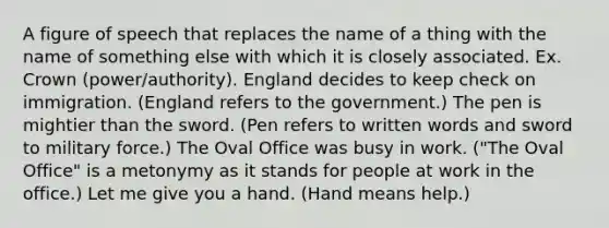 A figure of speech that replaces the name of a thing with the name of something else with which it is closely associated. Ex. Crown (power/authority). England decides to keep check on immigration. (England refers to the government.) The pen is mightier than the sword. (Pen refers to written words and sword to military force.) The Oval Office was busy in work. ("The Oval Office" is a metonymy as it stands for people at work in the office.) Let me give you a hand. (Hand means help.)