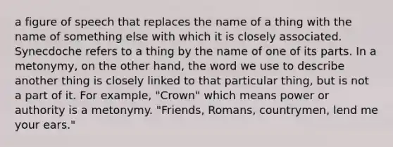 a figure of speech that replaces the name of a thing with the name of something else with which it is closely associated. Synecdoche refers to a thing by the name of one of its parts. In a metonymy, on the other hand, the word we use to describe another thing is closely linked to that particular thing, but is not a part of it. For example, "Crown" which means power or authority is a metonymy. "Friends, Romans, countrymen, lend me your ears."