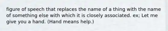 figure of speech that replaces the name of a thing with the name of something else with which it is closely associated. ex; Let me give you a hand. (Hand means help.)