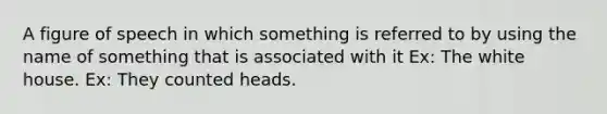 A figure of speech in which something is referred to by using the name of something that is associated with it Ex: The white house. Ex: They counted heads.