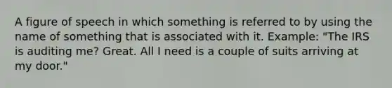 A figure of speech in which something is referred to by using the name of something that is associated with it. Example: "The IRS is auditing me? Great. All I need is a couple of suits arriving at my door."