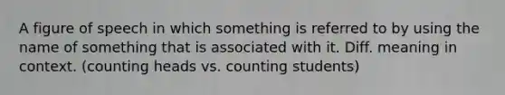 A figure of speech in which something is referred to by using the name of something that is associated with it. Diff. meaning in context. (counting heads vs. counting students)