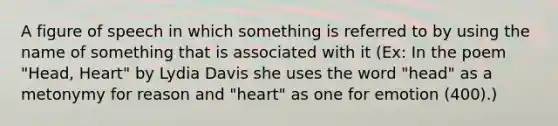 A figure of speech in which something is referred to by using the name of something that is associated with it (Ex: In the poem "Head, Heart" by Lydia Davis she uses the word "head" as a metonymy for reason and "heart" as one for emotion (400).)