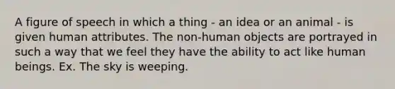 A figure of speech in which a thing - an idea or an animal - is given human attributes. The non-human objects are portrayed in such a way that we feel they have the ability to act like human beings. Ex. The sky is weeping.