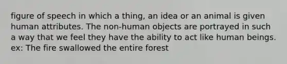 figure of speech in which a thing, an idea or an animal is given human attributes. The non-human objects are portrayed in such a way that we feel they have the ability to act like human beings. ex: The fire swallowed the entire forest