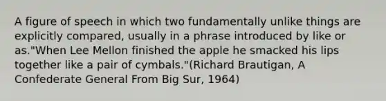 A figure of speech in which two fundamentally unlike things are explicitly compared, usually in a phrase introduced by like or as."When Lee Mellon finished the apple he smacked his lips together like a pair of cymbals."(Richard Brautigan, A Confederate General From Big Sur, 1964)