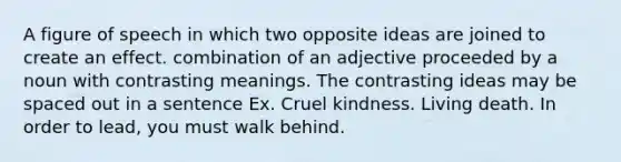 A figure of speech in which two opposite ideas are joined to create an effect. combination of an adjective proceeded by a noun with contrasting meanings. The contrasting ideas may be spaced out in a sentence Ex. Cruel kindness. Living death. In order to lead, you must walk behind.