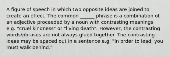 A figure of speech in which two opposite ideas are joined to create an effect. The common ______ phrase is a combination of an adjective proceeded by a noun with contrasting meanings e.g. "cruel kindness" or "living death". However, the contrasting words/phrases are not always glued together. The contrasting ideas may be spaced out in a sentence e.g. "In order to lead, you must walk behind."