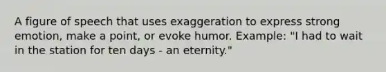 A figure of speech that uses exaggeration to express strong emotion, make a point, or evoke humor. Example: "I had to wait in the station for ten days - an eternity."