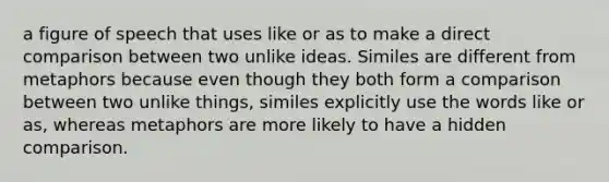 a figure of speech that uses like or as to make a direct comparison between two unlike ideas. Similes are different from metaphors because even though they both form a comparison between two unlike things, similes explicitly use the words like or as, whereas metaphors are more likely to have a hidden comparison.