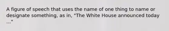 A figure of speech that uses the name of one thing to name or designate something, as in, "The White House announced today ..."