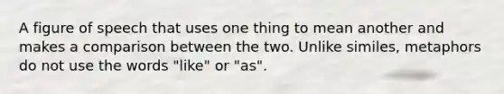 A figure of speech that uses one thing to mean another and makes a comparison between the two. Unlike similes, metaphors do not use the words "like" or "as".