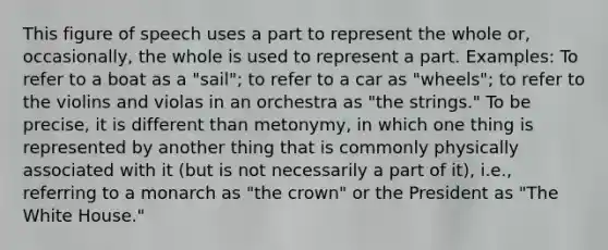 This figure of speech uses a part to represent the whole or, occasionally, the whole is used to represent a part. Examples: To refer to a boat as a "sail"; to refer to a car as "wheels"; to refer to the violins and violas in an orchestra as "the strings." To be precise, it is different than metonymy, in which one thing is represented by another thing that is commonly physically associated with it (but is not necessarily a part of it), i.e., referring to a monarch as "the crown" or the President as "The White House."