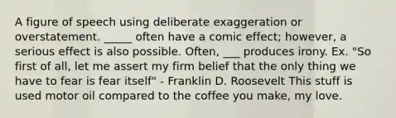 A figure of speech using deliberate exaggeration or overstatement. _____ often have a comic effect; however, a serious effect is also possible. Often, ___ produces irony. Ex. "So first of all, let me assert my firm belief that the only thing we have to fear is fear itself" - Franklin D. Roosevelt This stuff is used motor oil compared to the coffee you make, my love.