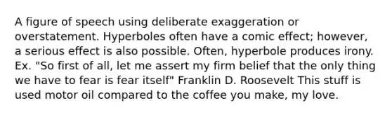 A figure of speech using deliberate exaggeration or overstatement. Hyperboles often have a comic effect; however, a serious effect is also possible. Often, hyperbole produces irony. Ex. "So first of all, let me assert my firm belief that the only thing we have to fear is fear itself" Franklin D. Roosevelt This stuff is used motor oil compared to the coffee you make, my love.