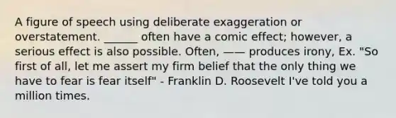 A figure of speech using deliberate exaggeration or overstatement. ______ often have a comic effect; however, a serious effect is also possible. Often, —— produces irony, Ex. "So first of all, let me assert my firm belief that the only thing we have to fear is fear itself" - Franklin D. Roosevelt I've told you a million times.