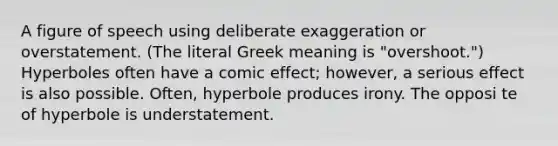 A figure of speech using deliberate exaggeration or overstatement. (The literal Greek meaning is "overshoot.") Hyperboles often have a comic effect; however, a serious effect is also possible. Often, hyperbole produces irony. The opposi te of hyperbole is understatement.