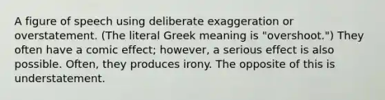 A figure of speech using deliberate exaggeration or overstatement. (The literal Greek meaning is "overshoot.") They often have a comic effect; however, a serious effect is also possible. Often, they produces irony. The opposite of this is understatement.