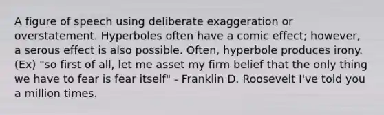 A figure of speech using deliberate exaggeration or overstatement. Hyperboles often have a comic effect; however, a serous effect is also possible. Often, hyperbole produces irony. (Ex) "so first of all, let me asset my firm belief that the only thing we have to fear is fear itself" - Franklin D. Roosevelt I've told you a million times.