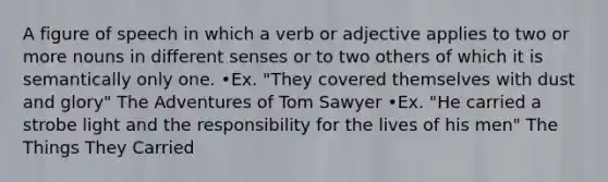A figure of speech in which a verb or adjective applies to two or more nouns in different senses or to two others of which it is semantically only one. •Ex. "They covered themselves with dust and glory" The Adventures of Tom Sawyer •Ex. "He carried a strobe light and the responsibility for the lives of his men" The Things They Carried