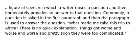 a figure of speech in which a writer raises a question and then immediately provides an answer to that question. Commonly, a question is asked in the first paragraph and then the paragraph is used to answer the question. "What made me take this trip to Africa? There is no quick explanation. Things got worse and worse and worse and pretty soon they were too complicated."