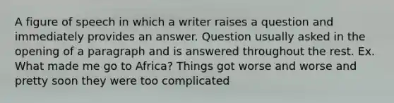 A figure of speech in which a writer raises a question and immediately provides an answer. Question usually asked in the opening of a paragraph and is answered throughout the rest. Ex. What made me go to Africa? Things got worse and worse and pretty soon they were too complicated